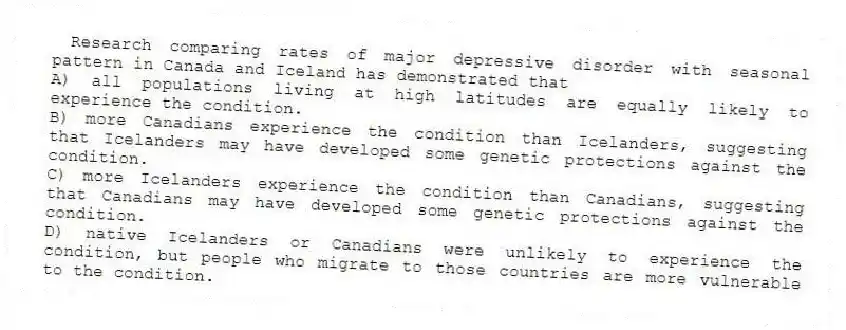 Research comparing rates of major depressive disorder with seasonal pattern in Canada and Iceland has demonstrated that
A) all populations living at high latitudes are equally likely to experience the condition.
B) more Canadians experience the condition than Icelanders, suggesting that Icelanders may have developed some genetic protections against the condition.
C) more Icelanders experience the condition than Canadians, suggesting that Canadians may have developed some genetic protections against the condition.
D) native Icelanders or Canadians were unlikely to experience the condition, but people who migrate to those countries are more vulnerable to the condition.