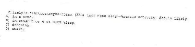 Shirely's electroencephalogram (EEG) indicates desynchronous activity. She is likely
A) in a coma.
B) in stage 3 or 4 of NREM sleep.
C) dreaming.
D) awake.