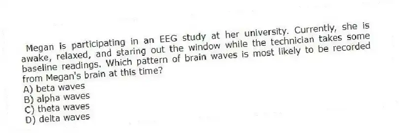  Megan is participating in an EEG study at her university. Currently, she is awake, relaxed, and staring out the window while the technician takes some baseline readings. Which pattern of brain waves is most likely to be recorded from Megan's brain at this time?
A) beta waves
B) alpha waves
C) theta waves
D) delta waves