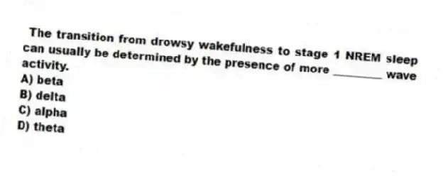 The transition from drowsy wakefulness to stage 1 NREM sleep can usually be determined by the presence of more _________ wave activity.
A) beta
B) delta
C) alpha
D) theta