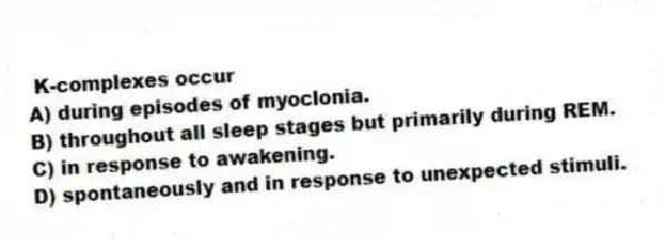 K-complexes occur
A) during episodes of myoclonia.
B) throughout all sleep stages but primarily during REM.
C) in response to awakening.
D) spontaneously and in response to unexpected stimuli.