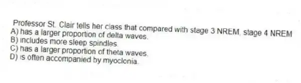 Professor St. Clair tells her class that compared with stage 3 NREM, stage 4 NREM
A) has a larger proportion of delta waves.
B) includes more sleep spindles.
C) has a larger proportion of theta waves.
D) is often accompanied by myoclonia.