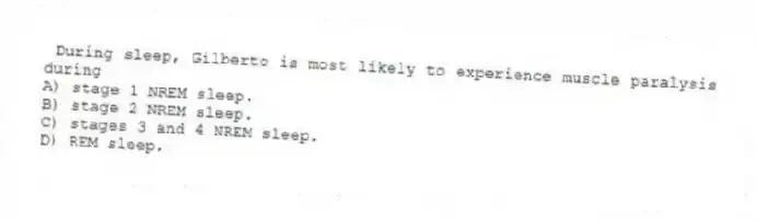 During sleep, Gilberto is most likely to experience muscle paralysis during
A) stage 1 NREM sleep.
B) stage 2 NREM sleep.
C) stages 3 and 4 NREM sleep.
D) REM sleep.