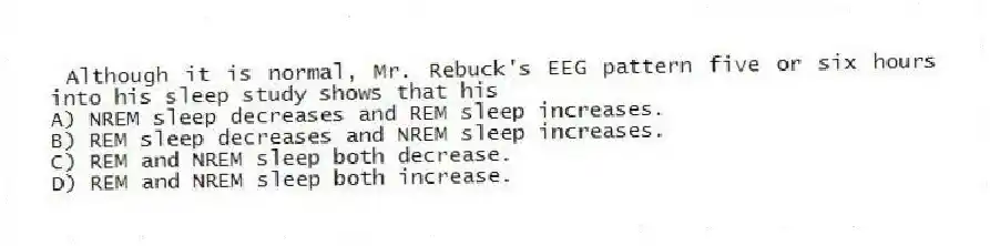 Although it is normal, Mr. Rebuck's EEG pattern five or six hours into his sleep study shows that his
A) NREM sleep decreases and REM sleep increases.
B) REM sleep decreases and NREM sleep increases.
C) REM and NREM sleep both decrease.
D) REM and NREM sleep both increase.