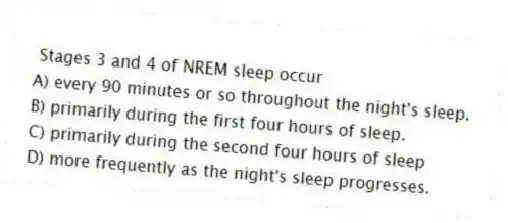 Stages 3 and 4 of NREM sleep occur
A) every 90 minutes or so throughout the night's sleep.
B) primarily during the first four hours of sleep.
C) primarily during the second four hours of sleep
D) more frequently as the night's sleep progresses.