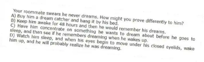 Your roommate swears he never dreams. How might you prove differently to him?
A) Buy him a dream catcher and hang it by his bed.
B) Keep him awake for 48 hours and then he would remember his dreams.
C) Have him concentrate on something he wants to dream about before he goes to sleep, and then see if he remembers dreaming when he wakes up.
D) Watch him sleep, and when his eyes begin to move under his closed eyelids, wake him up, and he will probably realize he was dreaming.