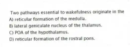 Two pathways essential to wakefulness originate in the
A) reticular formation of the medulla.
B) lateral geniculate nucleus of the thalamus.
C) POA of the hypothalamus.
D) reticular formation of the rostral pons.