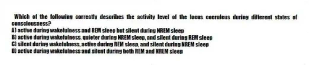 Which of the following correctly describes the activity level of the locus coeruleus during different states of consciousness?
A) active during wakefulness and REM sleep but silent during NREM sleep
B) active during wakefulness, quieter during NREM sleep, and silent during REM sleep
C) silent during wakefulness, active during REM sleep, and silent during NREM sleep
D) active during wakefulness and silent during both REM and NREM sleep