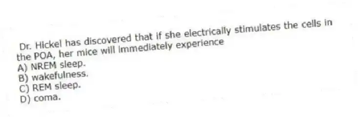 Dr. Hickel has discovered that if she electrically stimulates the cells in the POA, her mice will immediately experience
A) NREM sleep.
B) wakefulness.
C) REM sleep.
D) coma.