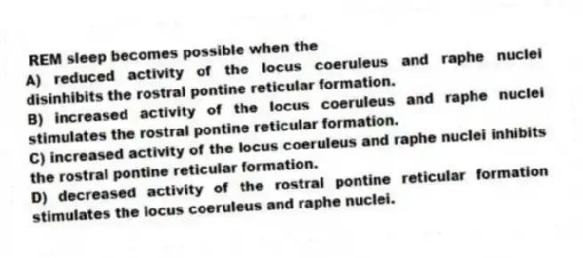 REM sleep becomes possible when the
A) reduced activity of the locus coeruleus and raphe nuclei disinhibits the rostral pontine reticular formation.
B) increased activity of the locus coeruleus and raphe nuclei stimulates the rostral pontine reticular formation.
C) increased activity of the locus coeruleus and raphe nuclei inhibits the rostral pontine reticular formation.
D) decreased activity of the rostral pontine reticular formation stimulates the locus coeruleus and raphe nuclei.