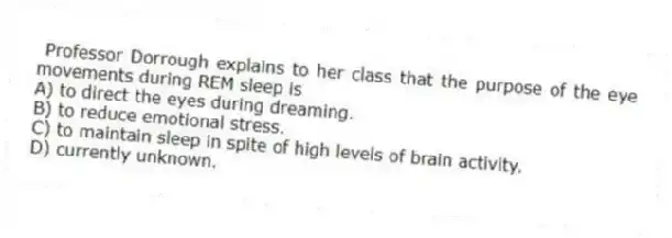Professor Dorrough explains to her class that the purpose of the eye movements during REM sleep is
A) to direct the eyes during dreaming.
B) to reduce emotional stress.
C) to maintain sleep in spite of high levels of brain activity.
D) currently unknown.