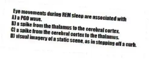 Eye movements during REM sleep are associated with
A) a PGO wave.
B) a spike from the thalamus to the cerebral cortex.
C) a spike from the cerebral cortex to the thalamus.
D) visual imagery of a static scene, as in stepping off a curb.