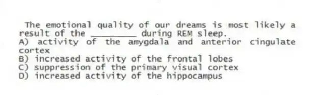 The emotional quality of our dreams is most likely a result of the _________ during REM sleep.
A) activity of the amygdala and anterior cingulate cortex
B) increased activity of the frontal lobes
C) suppression of the primary visual cortex
D) increased activity of the hippocampus