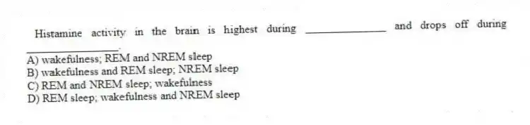 Histamine activity in the brain is highest during ______________ and drops off during ________________.
A) wakefulness; REM and NREM sleep
B) wakefulness and REM sleep; NREM sleep
C) REM and NREM sleep; wakefulness
D) REM sleep; wakefulness and NREM sleep