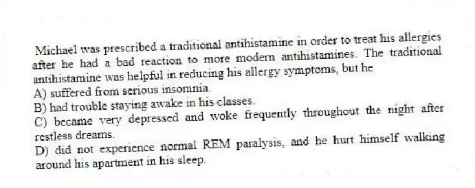Michael was prescribed a traditional antihistamine in order to treat his allergies after he had a bad reaction to more modern antihistamines. The traditional antihistamine was helpful in reducing his allergy symptoms, but he
A) suffered from serious insomnia.
B) had trouble staying awake in his classes.
C) became very depressed and woke frequently throughout the night after restless dreams.
D) did not experience normal REM paralysis, and he hurt himself walking around his apartment in his sleep.
