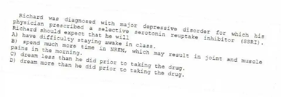 Richard was diagnosed with major depressive disorder for which his physician prescribed a selective serotonin reuptake inhibitor (SSRI). Richard should expect that he will
A) have difficulty staying awake in class.
B) spend much more time in NREM, which may result in joint and muscle pains in the morning.
C) dream less than he did prior to taking the drug.
D) dream more than he did prior to taking the drug.