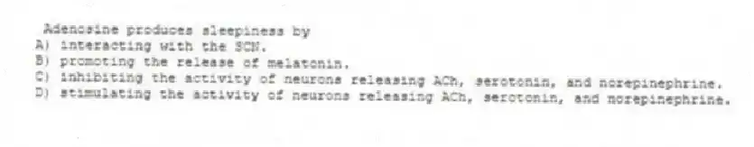 Adenosine produces sleepiness by
A) interacting with the SCN.
B) promoting the release of melatonin.
C) inhibiting the activity of neurons releasing ACh, serotonin, and norepinephrine.
D) stimulating the activity of neurons releasing ACh, serotonin, and norepinephrine.