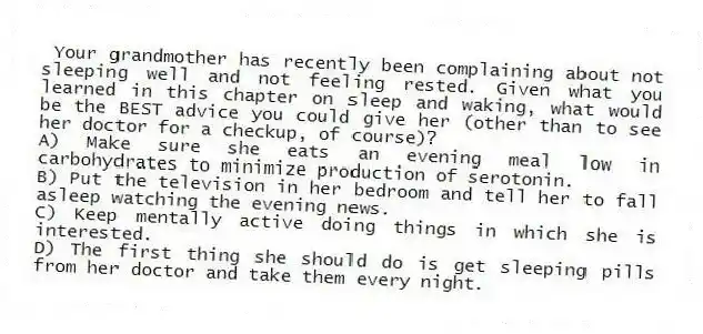 Your grandmother has recently been complaining about not sleeping well and not feeling rested. Given what you learned in this chapter on sleep and waking, what would be the BEST advice you could give her (other than to see her doctor for a checkup, of course)?
A) Make sure she eats an evening meal low in carbohydrates to minimize production of serotonin.
B) Put the television in her bedroom and tell her to fall asleep watching the evening news.
C) Keep mentally active doing things in which she is interested.
D) The first thing she should do is get sleeping pills from her doctor and take them every night.