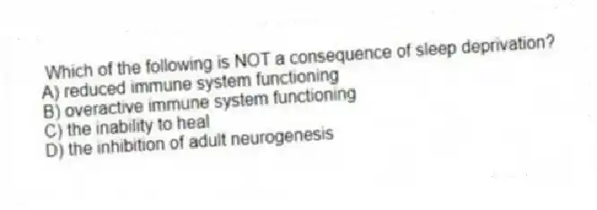 Which of the following is NOT a consequence of sleep deprivation?
A) reduced immune system functioning
B) overactive immune system functioning
C) the inability to heal
D) the inhibition of adult neurogenesis