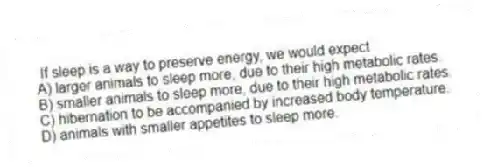 If sleep is a way to preserve energy, we would expect
A) larger animals to sleep more, due to their high metabolic rates.
B) smaller animals to sleep more, due to their high metabolic rates.
C) hibernation to be accompanied by increased body temperature.
D) animals with smaller appetites to sleep more.