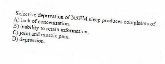 Selective deprivation of NREM sleep produces complaints of
A) lack of concentration.
B) inability to retain information.
C) joint and muscle pain.
D) depression.