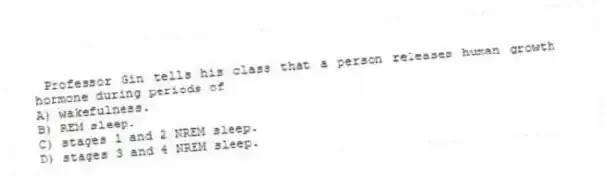  Professor Gin tells his class that a person releases human growth hormone during periods of
A) wakefulness.
B) REM sleep.
C) stages 1 and 2 NREM sleep.
D) stages 3 and 4 NREM sleep.