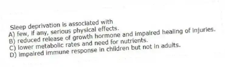 Sleep deprivation is associated with
A) few, if any, serious physical effects.
B) reduced release of growth hormone and impaired healing of injuries.
C) lower metabolic rates and need for nutrients.
D) impaired immune response in children but not in adults.