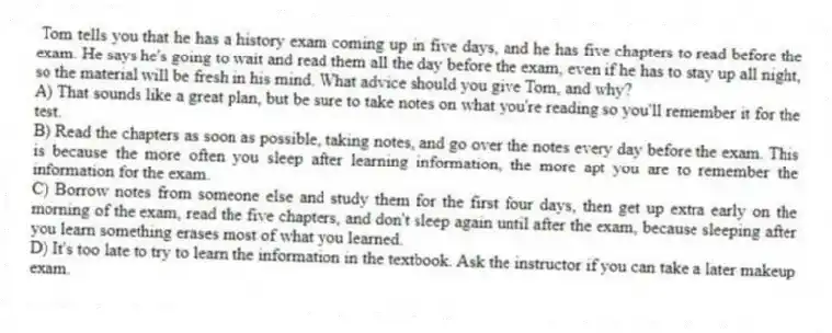 Tom tells you that he has a history exam coming up in five days, and he has five chapters to read before the exam. He says he's going to wait and read them all the day before the exam, even if he has to stay up all night, so the material will be fresh in his mind. What advice should you give Tom, and why?
A) That sounds like a great plan, but be sure to take notes on what you're reading so you'll remember it for the test.
B) Read the chapters as soon as possible, taking notes, and go over the notes every day before the exam. This is because the more often you sleep after learning information, the more apt you are to remember the information for the exam.
C) Borrow notes from someone else and study them for the first four days, then get up extra early on the morning of the exam, read the five chapters, and don't sleep again until after the exam, because sleeping after you learn something erases most of what you learned.
D) It's too late to try to learn the information in the textbook. Ask the instructor if you can take a later makeup exam.