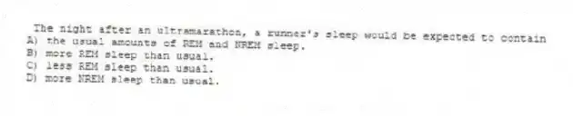 The night after an ultramarathon, a runner's sleep would be expected to contain
A) the usual amounts of REM and NREM sleep.
B) more REM sleep than usual.
C) less REM sleep than usual.
D) more NREM sleep than usual.
