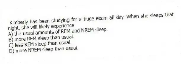 Kimberly has been studying for a huge exam all day. When she sleeps that night, she will likely experience
A) the usual amounts of REM and NREM sleep.
B) more REM sleep than usual.
C) less REM sleep than usual.
D) more NREM sleep than usual.