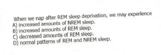 When we nap after REM sleep deprivation, we may experience
A) increased amounts of NREM sleep.
B) increased amounts of REM sleep.
C) decreased amounts of REM sleep.
D) normal patterns of REM and NREM sleep.