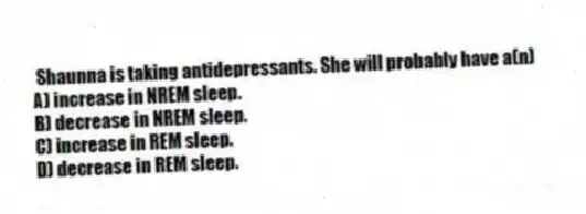 Shaunna is taking antidepressants. She will probably have a(n)
A) increase in NREM sleep.
B) decrease in NREM sleep.
C) increase in REM sleep.
D) decrease in REM sleep.