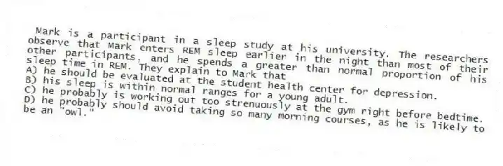Mark is a participant in a sleep study at his university. The researchers observe that Mark enters REM sleep earlier in the night than most of their other participants, and he spends a greater than normal proportion of his sleep time in REM. They explain to Mark that
A) he should be evaluated at the student health center for depression.
B) his sleep is within normal ranges for a young adult.
C) he probably is working out too strenuously at the gym right before bedtime.
D) he probably should avoid taking so many morning courses, as he is likely to be an "owl."
