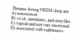 Dreams during NREM sleep are
A) nonexistent.
B) vivid, unrealistic, and storylike.
C) logical and not very emotional.
D) associated with nightmares.