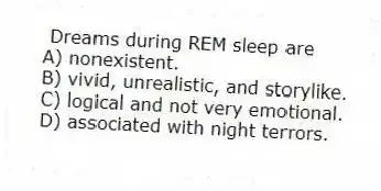 Dreams during REM sleep are
A) nonexistent.
B) vivid, unrealistic, and storylike.
C) logical and not very emotional.
D) associated with night terrors.