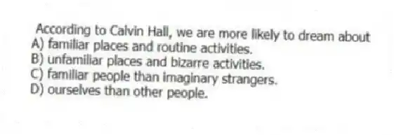 According to Calvin Hall, we are more likely to dream about
A) familiar places and routine activities.
B) unfamiliar places and bizarre activities.
C) familiar people than imaginary strangers.
D) ourselves than other people.