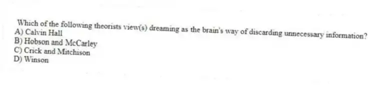 Which of the following theorists view(s) dreaming as the brain's way of discarding unnecessary information?
A) Calvin Hall
B) Hobson and McCarley
C) Crick and Mitchison
D) Winson
