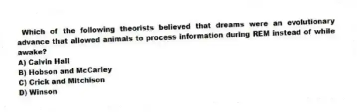 Which of the following theorists believed that dreams were an evolutionary advance that allowed animals to process information during REM instead of while awake?
A) Calvin Hall
B) Hobson and McCarley
C) Crick and Mitchison
D) Winson