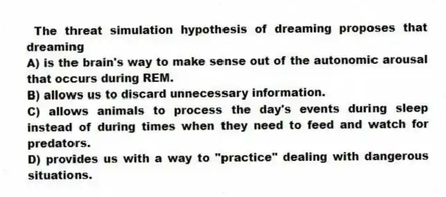 The threat simulation hypothesis of dreaming proposes that dreaming
A) is the brain's way to make sense out of the autonomic arousal that occurs during REM.
B) allows us to discard unnecessary information.
C) allows animals to process the day's events during sleep instead of during times when they need to feed and watch for predators.
D) provides us with a way to "practice" dealing with dangerous situations.