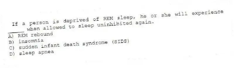 If a person is deprived of REM sleep, he or she will experience _____ when allowed to sleep uninhibited again.
A) REM rebound
B) insomnia
C) sudden infant death syndrome (SIDS)
D) sleep apnea