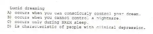 Lucid dreaming
A) occurs when you can consciously control your dream.
B) occurs when you cannot control a nightmare.
C) occurs only during NREM sleep.
D) is characteristic of people with clinical depression.