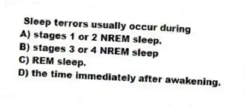 Sleep terrors usually occur during
A) stages 1 or 2 NREM sleep.
B) stages 3 or 4 NREM sleep
C) REM sleep.
D) the time immediately after awakening.