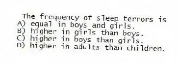 The frequency of sleep terrors is
A) equal in boys and girls.
B) higher in girls than boys.
C) higher in boys than girls.
D) higher in adults than children.