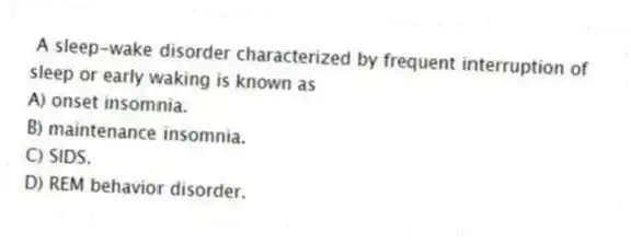 A sleep-wake disorder characterized by frequent interruption of sleep or early waking is known as
A) onset insomnia.
B) maintenance insomnia.
C) SIDS.
D) REM behavior disorder.