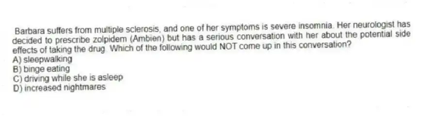 Barbara suffers from multiple sclerosis, and one of her symptoms is severe insomnia. Her neurologist has decided to prescribe zolpidem (Ambien) but has a serious conversation with her about the potential side effects of taking the drug. Which of the following would NOT come up in this conversation?
A) sleepwalking
B) binge eating
C) driving while she is asleep
D) increased nightmares