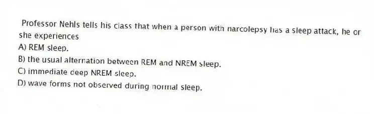 Professor Nehls tells his class that when a person with narcolepsy has a sleep attack, he or she experiences
A) REM sleep.
B) the usual alternation between REM and NREM sleep.
C) immediate deep NREM sleep.
D) wave forms not observed during normal sleep.