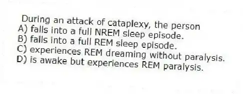During an attack of cataplexy, the person
A) falls into a full NREM sleep episode.
B) falls into a full REM sleep episode.
C) experiences REM dreaming without paralysis.
D) is awake but experiences REM paralysis.