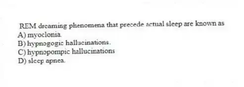 REM dreaming phenomena that precede actual sleep are known as
A) myoclonia.
B) hypnogogic hallucinations.
C) hypnopompic hallucinations
D) sleep apnea.