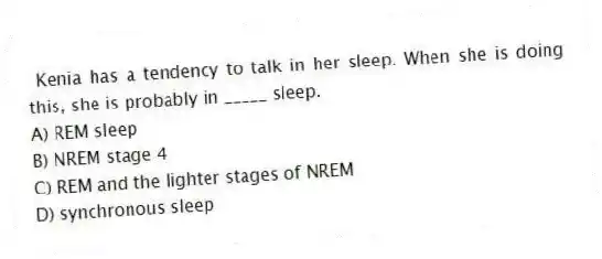 Kenia has a tendency to talk in her sleep. When she is doing this, she is probably in _____ sleep.
A) REM sleep
B) NREM stage 4
C) REM and the lighter stages of NREM
D) synchronous sleep