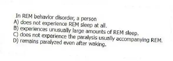 In REM behavior disorder, a person
A) does not experience REM sleep at all.
B) experiences unusually large amounts of REM sleep.
C) does not experience the paralysis usually accompanying REM.
D) remains paralyzed even after waking.